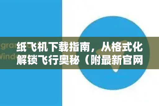 纸飞机下载指南，从格式化解锁飞行奥秘（附最新官网入口）