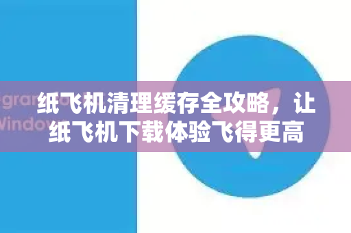 纸飞机清理缓存全攻略，让纸飞机下载体验飞得更高-第1张图片-纸飞机PC下载-纸飞机中文官网