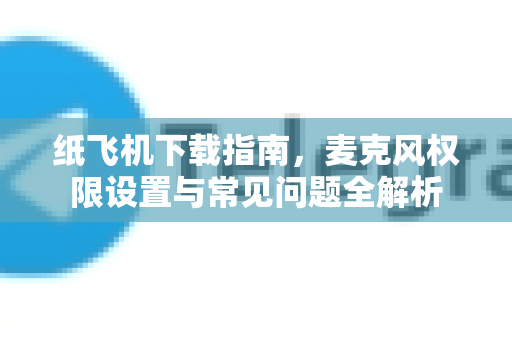 纸飞机下载指南，麦克风权限设置与常见问题全解析-第1张图片-纸飞机PC下载-纸飞机中文官网