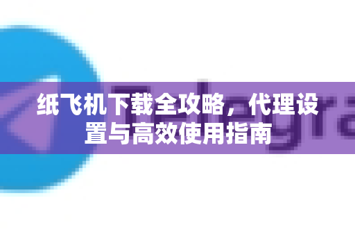 纸飞机下载全攻略，代理设置与高效使用指南-第1张图片-纸飞机PC下载-纸飞机中文官网