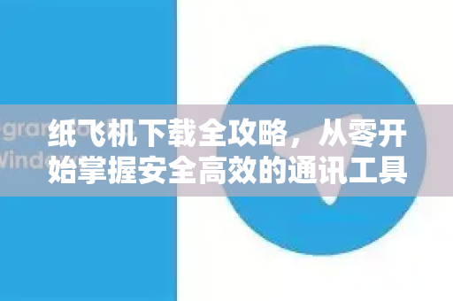 纸飞机下载全攻略，从零开始掌握安全高效的通讯工具-第1张图片-纸飞机PC下载-纸飞机中文官网