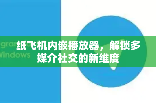 纸飞机内嵌播放器，解锁多媒介社交的新维度