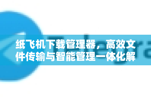 纸飞机下载管理器，高效文件传输与智能管理一体化解决方案
