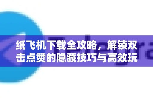 纸飞机下载全攻略，解锁双击点赞的隐藏技巧与高效玩法