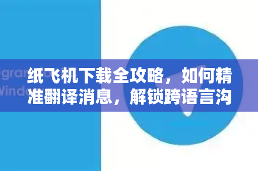 纸飞机下载全攻略，如何精准翻译消息，解锁跨语言沟通新体验-第1张图片-纸飞机PC下载-纸飞机中文官网
