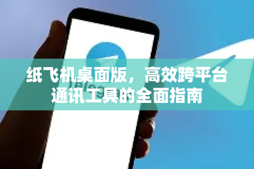 纸飞机桌面版，高效跨平台通讯工具的全面指南-第1张图片-纸飞机PC下载-纸飞机中文官网