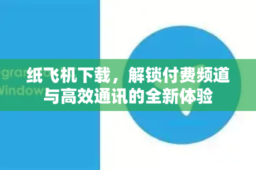 纸飞机下载，解锁付费频道与高效通讯的全新体验