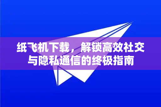 纸飞机下载，解锁高效社交与隐私通信的终极指南-第1张图片-纸飞机PC下载-纸飞机中文官网
